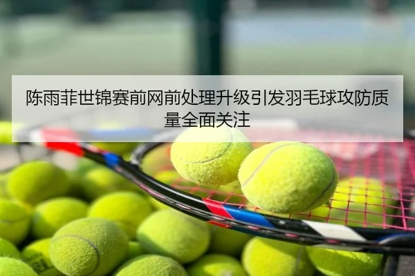 陈雨菲世锦赛前网前处理升级引发羽毛球攻防质量全面关注