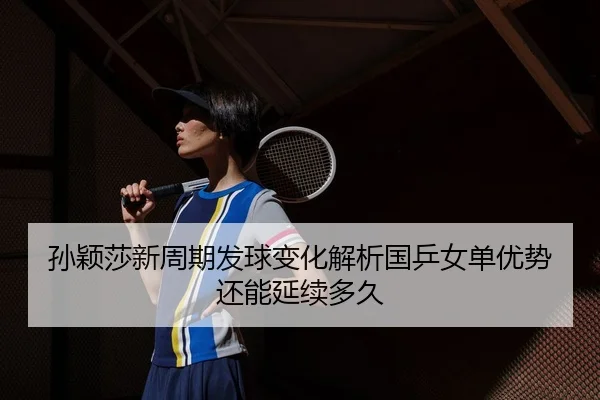 孙颖莎新周期发球变化解析国乒女单优势还能延续多久