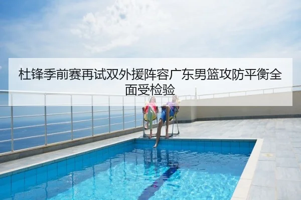 杜锋季前赛再试双外援阵容广东男篮攻防平衡全面受检验