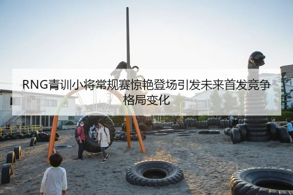 RNG青训小将常规赛惊艳登场引发未来首发竞争格局变化